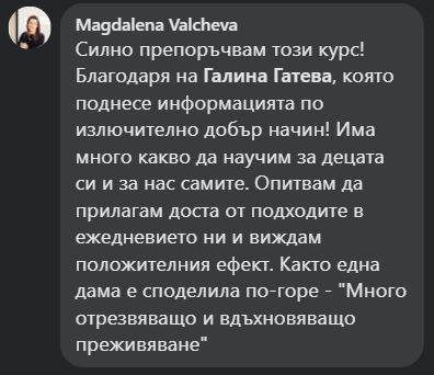 Силно препоръчвам този курс! Благодаря на Галина Гатева, която поднесе информацията по излючително добър начин! Има много какво да научим за децата си и за нас самите. Опитвам да прилагам доста от подходите в ежедневието ни и виждам положителния ефект. Както една дама е споделила по-горе - "Много отрезвяващо и вдъхновяващо преживяване"