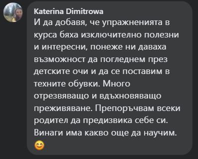 И да добавя, че упражненията в курса бяха изключително полезни и интересни, понеже ни даваха възможност да погледнем през детските очи и да се поставим в техните обувки. Много отрезвяващо и вдъхновяващо преживяване. Препоръчвам всеки родител да предизвика себе си. Винаги има какво още да научим. 😊