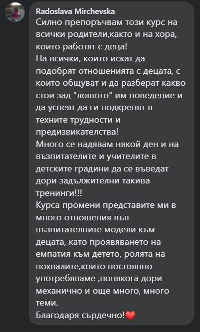 Силно препоръчвам този курс на всички родители,както и на хора, които работят с деца! На всички, които искат да подобрят отношенията с децата, с които общуват и да разберат какво стои зад "лошото" им поведение и да успеят да ги подкрепят в техните трудности и предизвикателства! Много се надявам някой ден и на възпитателите и учителите в детските градини да се въведат дори задължителни такива тренинги!!! Курса промени представите ми в много отношения във възпитателните модели към децата, като проявяването на емпатия към детето, ролята на похвалите,които постоянно употребяваме ,понякога дори механично и още много, много теми. Благодаря сърдечно!❤️